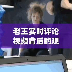 老王實(shí)時(shí)評論視頻，觀點(diǎn)碰撞與思考的深度探討