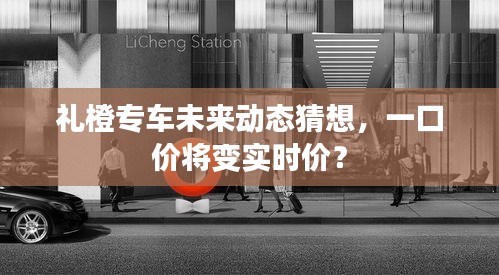 禮橙專車未來動態(tài)猜想，價格模式轉變，一口價或轉向實時計價？